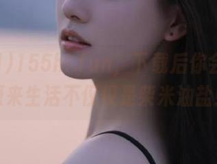 155hl.fun，下载后你会发现，原来生活不仅仅是柴米油盐！