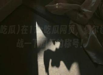 在17c吃瓜网页，偶尔也想挑战一下瓜王的称号！