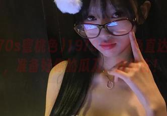 1970s蜜桃色直达黑料，准备好你的瓜刀，割瓜去！