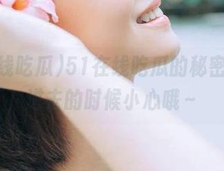 51在线吃瓜的秘密入口，进去的时候小心哦～