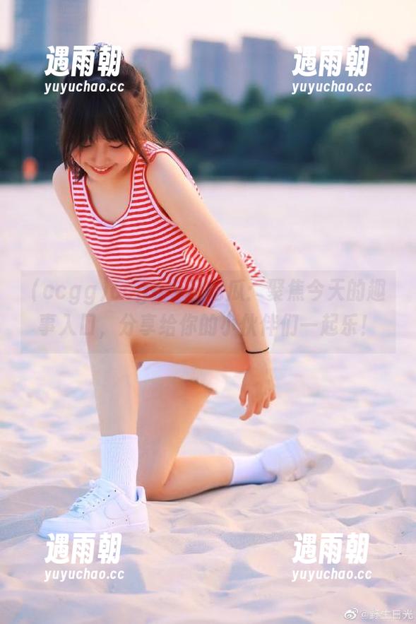 ccgg ccgg今日吃瓜:聚焦今天的趣事入口,分享给你的小伙伴们一起乐!