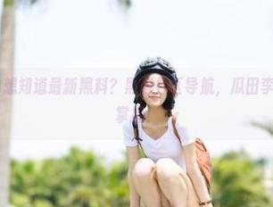 想知道最新黑料？黑料社区导航，瓜田李下让你最全掌握！
